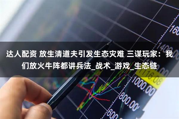 达人配资 放生清道夫引发生态灾难 三谋玩家：我们放火牛阵都讲兵法_战术_游戏_生态链
