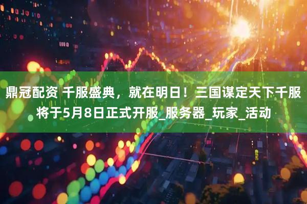 鼎冠配资 千服盛典，就在明日！三国谋定天下千服将于5月8日正式开服_服务器_玩家_活动