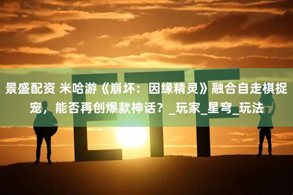 景盛配资 米哈游《崩坏：因缘精灵》融合自走棋捉宠，能否再创爆款神话？_玩家_星穹_玩法