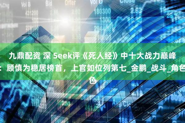 九鼎配资 深 Seek评《死人经》中十大战力巅峰：顾慎为稳居榜首，上官如位列第七_金鹏_战斗_角色
