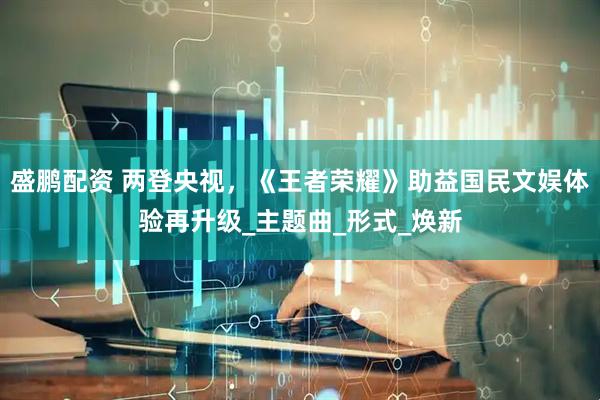 盛鹏配资 两登央视，《王者荣耀》助益国民文娱体验再升级_主题曲_形式_焕新
