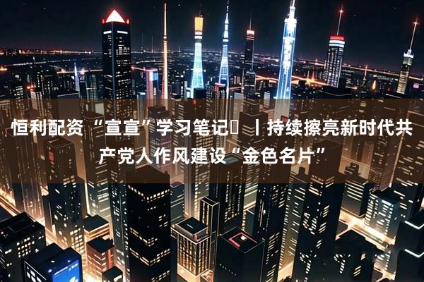 恒利配资 “宣宣”学习笔记⑮丨持续擦亮新时代共产党人作风建设“金色名片”