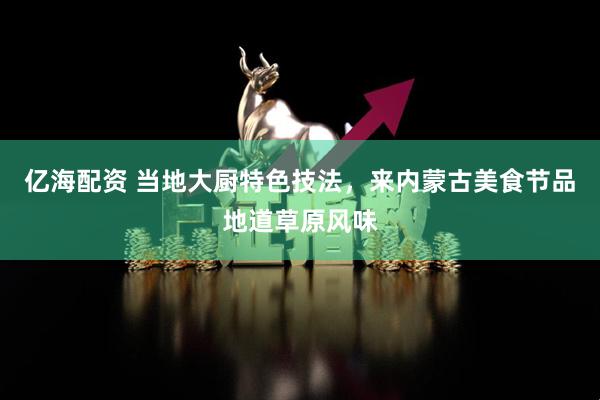 亿海配资 当地大厨特色技法，来内蒙古美食节品地道草原风味