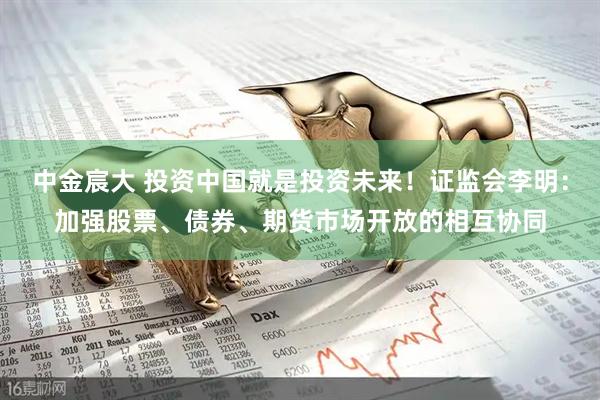 中金宸大 投资中国就是投资未来！证监会李明：加强股票、债券、期货市场开放的相互协同