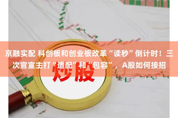 京融实配 科创板和创业板改革“读秒”倒计时！三次官宣主打“适配”和“包容”，A股如何接招