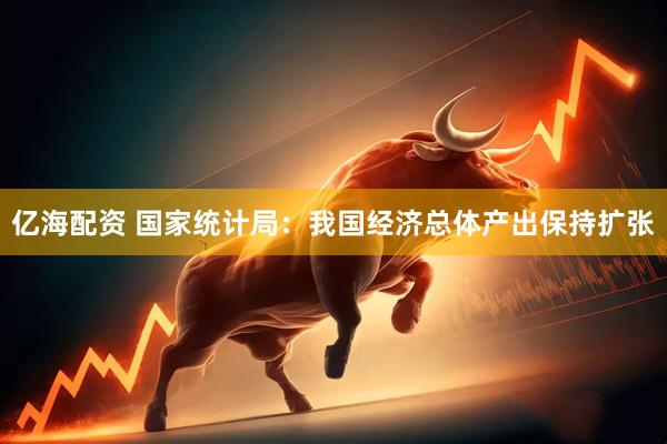 亿海配资 国家统计局：我国经济总体产出保持扩张