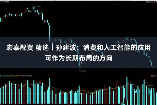 宏泰配资 精选丨孙建波：消费和人工智能的应用可作为长期布局的方向
