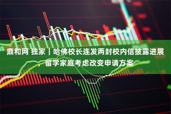 鼎和网 独家｜哈佛校长连发两封校内信披露进展，留学家庭考虑改变申请方案