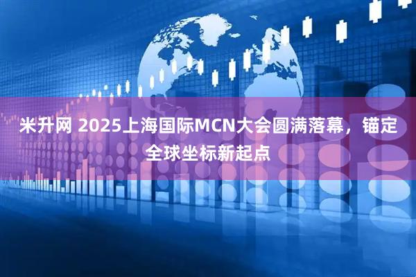 米升网 2025上海国际MCN大会圆满落幕，锚定全球坐标新起点