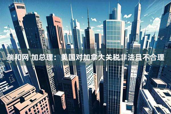 瑞和网 加总理：美国对加拿大关税非法且不合理