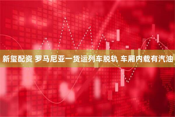 新玺配资 罗马尼亚一货运列车脱轨 车厢内载有汽油