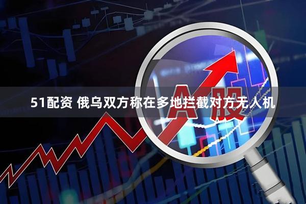 51配资 俄乌双方称在多地拦截对方无人机