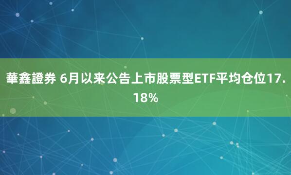 華鑫證券 6月以来公告上市股票型ETF平均仓位17.18%