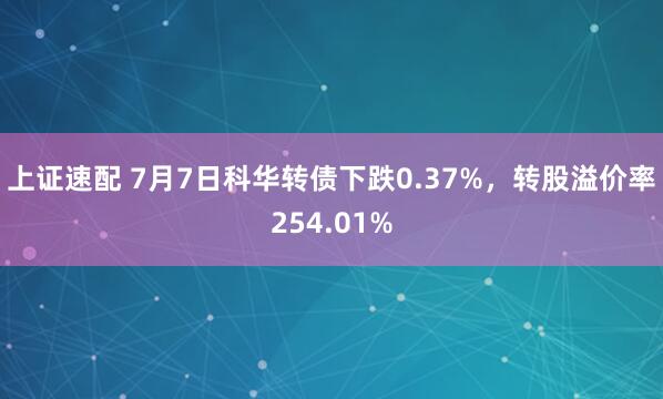 上证速配 7月7日科华转债下跌0.37%，转股溢价率254.01%
