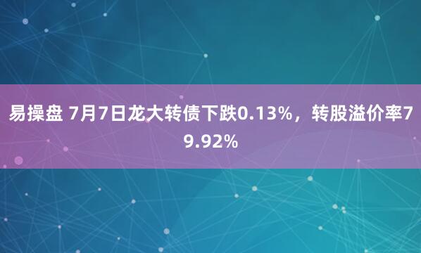 易操盘 7月7日龙大转债下跌0.13%，转股溢价率79.92%