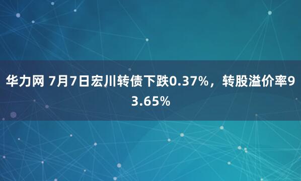 华力网 7月7日宏川转债下跌0.37%，转股溢价率93.65%
