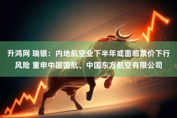 升鸿网 瑞银：内地航空业下半年或面临票价下行风险 重申中国国航、中国东方航空有限公司