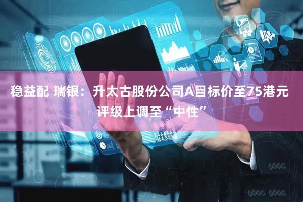 稳益配 瑞银：升太古股份公司A目标价至75港元 评级上调至“中性”