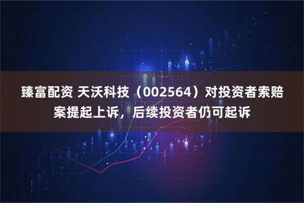 臻富配资 天沃科技（002564）对投资者索赔案提起上诉，后续投资者仍可起诉