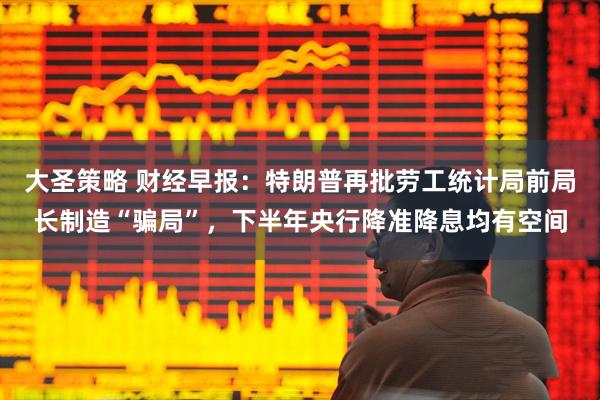 大圣策略 财经早报：特朗普再批劳工统计局前局长制造“骗局”，下半年央行降准降息均有空间