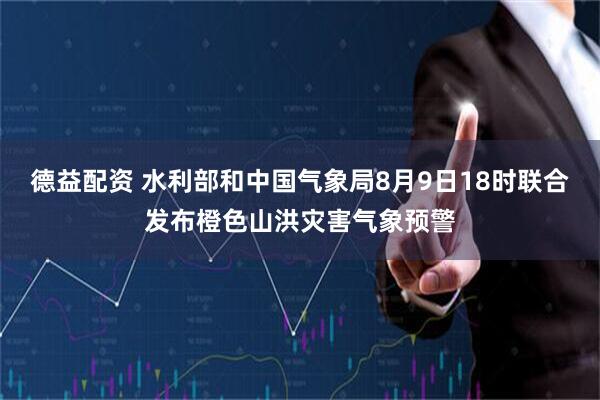 德益配资 水利部和中国气象局8月9日18时联合发布橙色山洪灾害气象预警