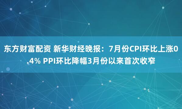 东方财富配资 新华财经晚报：7月份CPI环比上涨0.4% PPI环比降幅3月份以来首次收窄