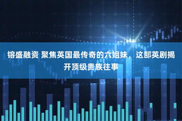 镕盛融资 聚焦英国最传奇的六姐妹，这部英剧揭开顶级贵族往事