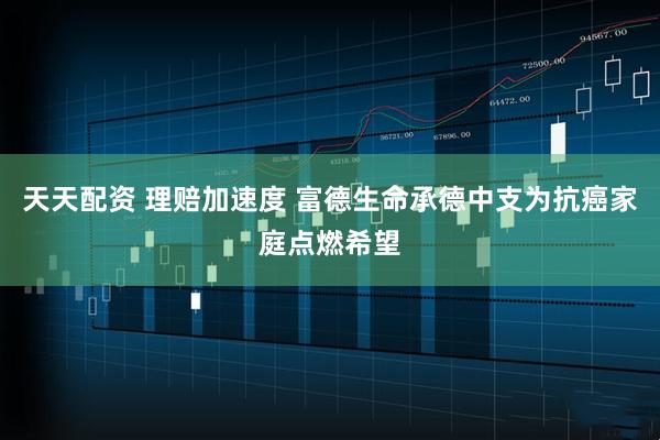 天天配资 理赔加速度 富德生命承德中支为抗癌家庭点燃希望