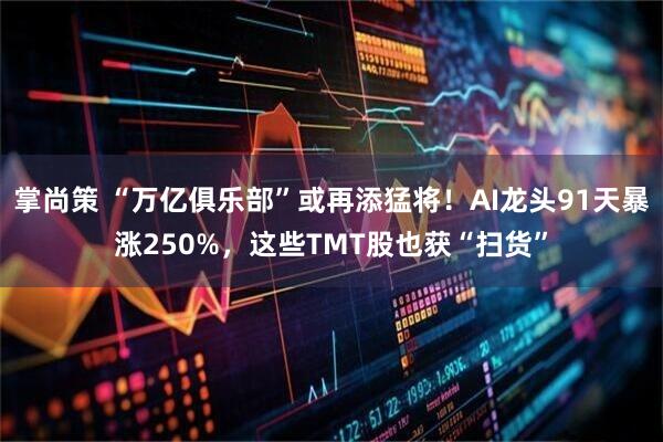 掌尚策 “万亿俱乐部”或再添猛将！AI龙头91天暴涨250%，这些TMT股也获“扫货”