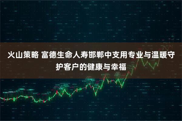 火山策略 富德生命人寿邯郸中支用专业与温暖守护客户的健康与幸福