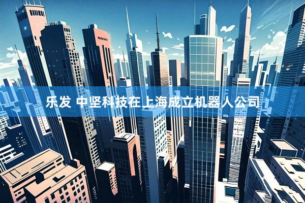 乐发 中坚科技在上海成立机器人公司