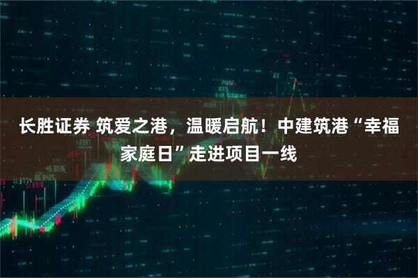 长胜证券 筑爱之港，温暖启航！中建筑港“幸福家庭日”走进项目一线