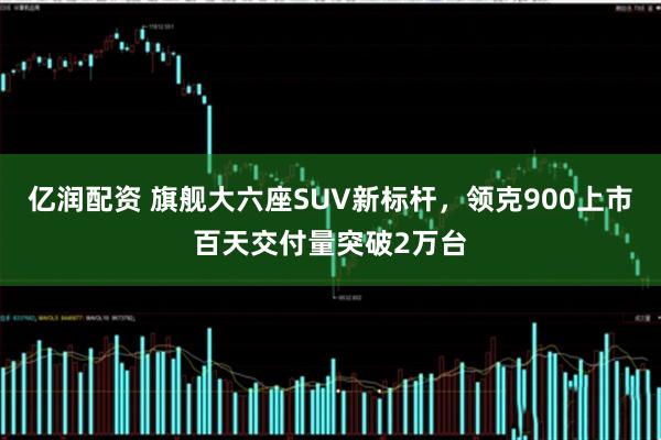 亿润配资 旗舰大六座SUV新标杆，领克900上市百天交付量突破2万台