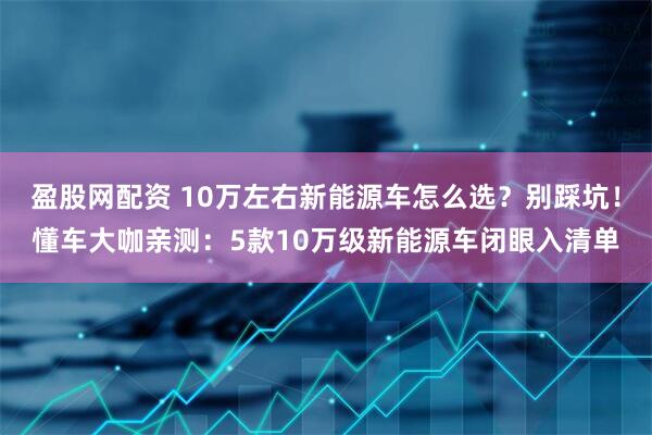盈股网配资 10万左右新能源车怎么选？别踩坑！懂车大咖亲测：5款10万级新能源车闭眼入清单