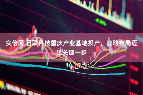 实倍网 日联科技重庆产业基地投产，战略布局迈出关键一步