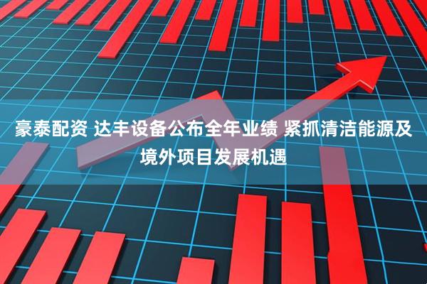 豪泰配资 达丰设备公布全年业绩 紧抓清洁能源及境外项目发展机遇