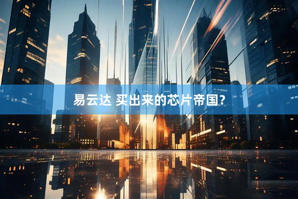 易云达 买出来的芯片帝国？