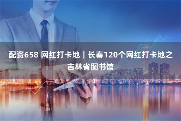 配资658 网红打卡地｜长春120个网红打卡地之吉林省图书馆