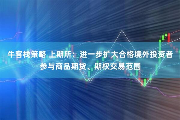 牛客栈策略 上期所：进一步扩大合格境外投资者参与商品期货、期权交易范围