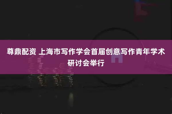 尊鼎配资 上海市写作学会首届创意写作青年学术研讨会举行