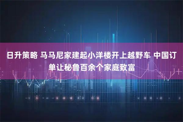 日升策略 马马尼家建起小洋楼开上越野车 中国订单让秘鲁百余个家庭致富
