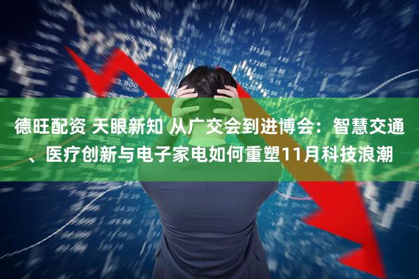 德旺配资 天眼新知 从广交会到进博会：智慧交通、医疗创新与电子家电如何重塑11月科技浪潮