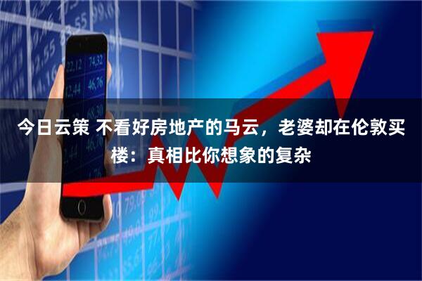 今日云策 不看好房地产的马云，老婆却在伦敦买楼：真相比你想象的复杂