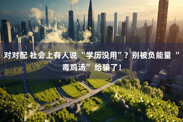 对对配 社会上有人说 “学历没用”？别被负能量 “毒鸡汤” 给骗了！
