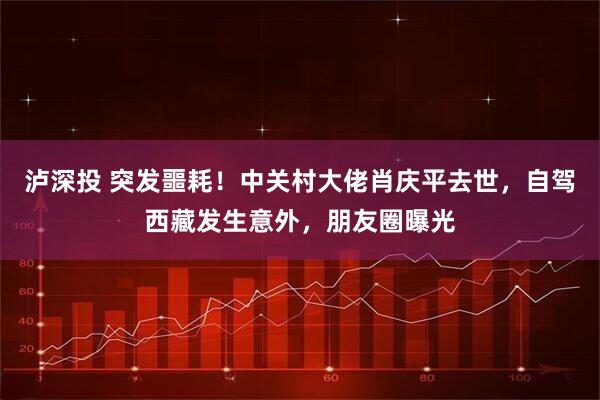 泸深投 突发噩耗！中关村大佬肖庆平去世，自驾西藏发生意外，朋友圈曝光