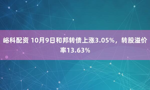 峪科配资 10月9日和邦转债上涨3.05%，转股溢价率13.63%