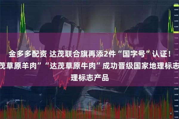 金多多配资 达茂联合旗再添2件“国字号”认证！“达茂草原羊肉”“达茂草原牛肉”成功晋级国家地理标志产品