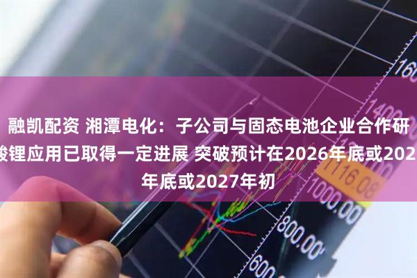 融凯配资 湘潭电化：子公司与固态电池企业合作研发锰酸锂应用已取得一定进展 突破预计在2026年底或2027年初