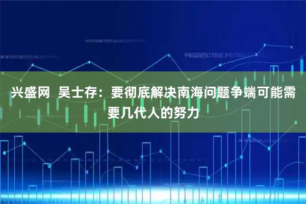 兴盛网  吴士存：要彻底解决南海问题争端可能需要几代人的努力