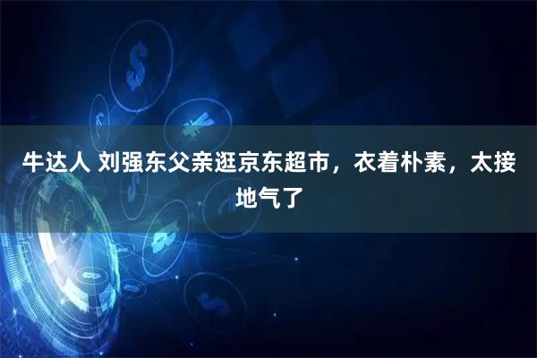 牛达人 刘强东父亲逛京东超市，衣着朴素，太接地气了